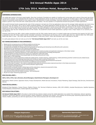 CONFERENCE INTRODUCTION:-
The mobile app market is thriving to great heights. More than hundreds of handsets are capable of installing and running apps and a swerve of big-name app stores
are striving to compete. It is expected that the market for mobile applications will be "as big as the internet", peaking at 10 million apps in 2020. The global mobile
industry is witnessing volatile growth for last couple of years. Advancement of mobile technology, improved infrastructure and Smartphone revolution have allowed
people to perform much more with their mobile phones than ever before. This has resulted in an exponential demand and growth of mobile applications.
With world’s foremost brands recognizing the need of their presence in at least one of the top applications stores and the average mobile application per brand rising
over 25 (for top 100 brands, 250 in case of media companies globally); the mobile applications market has took new role in defining the marketing strategy of
businesses. This has opened up new horizons for already booming mobile applications market and provides faster acceleration for the market. Though these global
brands do not look to make money directly with apps; however, the apps are adding up their brand equity. The surge in number of app stores and availability of
multi-platform apps has also reshaping the future of the market. The excitement around mobile applications is going to have a major impact on our economy, and
our way of life.
Presently India having over 800+ million mobile connections and 50-150m mobile internet users it is evident mobile apps are becoming very popular. By 2015 India
is expected to have 237 million mobile internet “activated” connections. Entrepreneurs are focusing a lot on mobile apps which are internet rather than SMS based.
Mobile App Stats in India - 100 million apps being downloaded in India every month. India’s app developer base is estimated at 250,000.
It is with great pleasure that we invite you all to the and wish you all the very best.
• Mastering the increasing amount of different platforms and devices
• The challenge of developing apps for multiple platform launches
• Smartphones and tablets are changing the way businesses are operating and interacting more efficiently with customers
• Benefiting from Up-Selling and Cross-Selling via Mobile Apps
• Channels to market, app stores and opportunities for partnerships
• Learn from the leading Mobile operators, handset manufacturers, content providers and application developers in the Indian market
• Understanding your customers behaviour in the mobile space as a starting point of strategy development
• Design guidelines and best practices for making your application useful and usable
• Examining the opportunities in Cloud based Apps, the next big revenue driver in Asia
• Native apps vs. the mobile Web
• Analysing various revenue generating models like mobile games, location tracking, mobile banking, mobile advertising and their content security related issues
• Overcoming the technical challenges associated with linking your app to existing infrastructure
• Understanding how to work with external app developers to ensure successful app development and launch
• Embracing mobile advertising and mCommerce as additional revenue streams
• What are the roles of vendors - who need to understand what features service providers need and tune them in the Indian environment.
• App monetization opportunities via new commercialization opportunities
• What to expect from mobile cloud?
• Examining the worldwide trends in Mobile Apps and the implications, lessons to be learned for India.
• Examining the current regulation of mobile App market in India
• The Future of Mobile Operating Systems and Frameworks
• How will be the future for the mobile innovation: 2014 and Beyond
• Be part of a major networking opportunity
Applications, Mobile Content, Application Stores, Product Development, Mobile Services Innovations, Product Marketing, Digital Strategy, Data Services, Entertainment,
Devices
Wireless & Fixed Operators, Content Owners, Platform Owners, OS, Terminal & Platforms Vendors, OEM, ISP & MVNO’s, Handset Manufacturers, Satellite Operators,
Content Retailers, Entertainment, Creative Agencies, Social Media
is the place to meet all the key decision makers across the mobile Application eco-system from enterprises, telecom operators,
regulators, government agencies, service providers, system integrators, Developers and vendors. This congress will provide great networking opportunities with
industry leaders, presenting you with the opportunity to meet and do business with like minded individuals.
“3rd Annual Mobile Apps 2014”
CEO’s, CIO’s, CTO’s, Vp’s, Directors, Brand Managers, Head & Senior Managers, Developers of:
3rd Annual Mobile Apps 2014
KEY THEMES DISCUSSED AT THIS CONFERENCE: -
WHO YOU WILL MEET: -
FROM THE FOLLOWING: -
WHY SHOULD YOU ATTEND:-
Delegate Registration:
To register and to book your seats at the conference - please email your
interest & queries to delegate@virtueinsight.com
Sponsorship Opportunities:
To register & to book your sponsorship package - please email your
interest & queries to sponsor@virtueinsight.com
3rd Annual Mobile Apps 2014
17th July 2014, Matthan Hotel, Bangalore, India
 