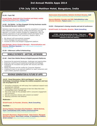 14:20 – Topic TBC
14:50 – Be Mobile - to Stay Engaged: Driving business results
by empowering your customers
15:20 – Afternoon coffee & Networking
15:40 – Next-Gen Mobile Money & Digital payment Platforms
Marketers need disruptive ideas to beat the competition in engaging
with customers to drive revenue, loyalty and advocacy and one
approach is a holistic mobility strategy for engagement. With the
growing importance of user generated content and higher focus
towards brand advocacy from consumers, retailers need to
• Be relevant with personalized messages
• Think messages not just promotions
• Provide an end to end shopper engagement platform
• Examining the payments landscape, challenges and opportunities
• Exploring, examining and assessing contactless technologies
• Evaluating the innovation and growth with security with data
protection
• Mobile Payments and the conflict for Consumer Adoption
• Creating an easy to use payment platform to reach consumers and
build a better payment experience
Puneet Gupta, Associate Vice President and Head, mobile
computing product line,
Amit Rohatgi, Senior Product Manager - Personalization and
Mobility,
Infosys Labs
Manthan Systems
(http://www.linkedin.com/in/puneetgupta)
(http://www.linkedin.com/pub/amit-
rohatgi/18/48/438)
16:50 – Chairperson’s closing remarks and end of conference
GirishTrivedi, Co-Founder, Director, Monk Consulting
17:00 - 18:00 Networking Drinks - Take your
discussions further & build new relationships in a
relaxed & informal setting...
3rd Annual Mobile Apps 2014
17th July 2014, Matthan Hotel, Bangalore, India
MOBILE PAYMENTS - ANYTIME, ANYWHERE
16:10 - Panel Discussion: 2014 and Beyond - How will
technology innovations change the mobile ecosystem and how
can we prepare for it?
Moderator –
Panelists –
• Innovative companies will shift away from traditional research-and-
development methods
• Technology is allowing companies to test new ideas that were
unimaginable even a decade ago
• How to be ready for the paradigm shift in consumer engagement
and commerce
• How do consumers interact with a brand via mobile?
• Teaching customers new behavior
GirishTrivedi, Co-Founder, Director,
Sunzay Passari, Executive Vice President – VAS & Devices,
Sampath Manickam, Regional Head - Data Centre, Managed
Services & Cloud,
Monk Consulting
Essar Teleholdings & BPL Mobile Communications
Nxtra Data Limited, A Subsidiary of Bharti
Airtel Limited
(http://www.linkedin.com/pub/sunzay-passari/0/276/4a5)
(http://www.linkedin.com/in/msampath)
REVENUE GENERATION & FUTURE OF APPS
Seenuvasan Amaranathan, Solution Architect Director,
Gaurav Bhalotia, Founder and CEO,
Former Director,
Dell
BahutBadhiya Labs
( Flipkart.com)
(https://www.linkedin.com/pub/seenuvasan-amaranathan/5/665/689)
(https://www.linkedin.com/in/bhalotia)
 