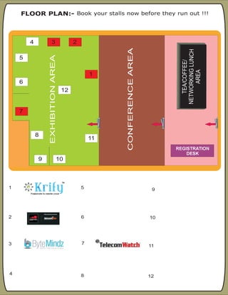 FLOOR PLAN:- Book your stalls now before they run out !!!
TEA/COFFEE/
NETWORKINGLUNCH
AREA
CONFERENCEAREA
REGISTRATION
DESK
9
9 10
8
7
11
3 2
1
EXHIBITIONAREA
6
5
4
12
1
2
3
4
5
6
7
8
9
10
11
12
 