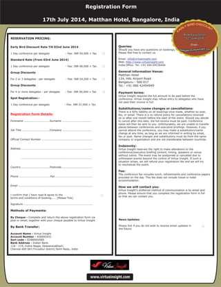 For Multiple Bookings
Special Price INR
Registration Form Details:
Methods of Payments:
Photocopy this form...
1 Day conference Fee: INR 07,000 + Tax
Forename ............................Surname ................................
Job Title ..............................Company ................................
Official Contact Number .......................................................
Address .............................................................................
.............................................................................
Country ...............................Postcode..................................
Phone ..................................Fax ........................................
Email .................................................................................
I confirm that I have read & agree to the
terms and conditions of booking..... (Please Tick)
Signature ...........................................................................
Complete and return the above registration form via
post or email, together with your cheque payable to Virtue Insight.
Account Name - Virtue Insight
Bank Address - Indian Bank.
118 - 119, Indira Nagar, Valasaravakkam,
Chennai 600 087,Tiruvallur district,Tamil Nadu, India
(Please Tick)
By Cheque -
By Bank Transfer -
Account Number - 830092431
Queries:
General information Venue:
Payment terms:
Substitutions/name changes or cancellations:
Indemnity:
Fee:
How we will contact you:
Should you have any questions on bookings,
Please feel free to contact us.
Email:
Web:
India Office: Tel: +0091 44 2377 0517
Virtue Insight requires the full amount to be paid before the
conference. Virtue Insight may refuse entry to delegates who have
not paid their invoice in full.
There is a 50% liability on all bookings once made, whether by post,
fax, or email. There is a no refund policy for cancellations received
on or after one month before the start of the event. Should you decide
to cancel after this date, the full invoice must be paid. Conference
notes will then be sent to you. Unfortunately, we are unable to transfer
places between conferences and executive briefings. However, if you
cannot attend the conference, you may make a substitution/name
change at any time, as long as we are informed in writing by email,
fax or post. Name changes and substitutions must be from the same
company or organization and are not transferable between countries.
Virtue Insight reserves the right to make alterations to the
conference/executive briefing content, timing, speakers or venue
without notice. The event may be postponed or cancelled due to
unforeseen events beyond the control of Virtue Insight. If such a
situation arises, we will refund your registration fee and we will try
to reschedule the event.
The conference fee includes lunch, refreshments and conference papers
provided on the day. This fee does not include travel or hotel
accommodation.
Virtue Insight's preferred method of communication is by email and
phone. Please ensure that you complete the registration form in full
so that we can contact you.
info@virtueinsight.com
http://www.virtueinsight.com
www.virtueinsight.com
RESERVATION PRICING:
Queries:
General information Venue:
Payment terms:
Substitutions/name changes or cancellations:
Indemnity:
Fee:
How we will contact you:
Matthan Hotel
134, HAL Airport Road
Bengaluru - 560 017
Tel.: +91 080 42494949
Should you have any questions on bookings,
Please feel free to contact us.
Email:
Web:
India Office: Tel: +91 044 64536444
Virtue Insight requires the full amount to be paid before the
conference. Virtue Insight may refuse entry to delegates who have
not paid their invoice in full.
There is a 50% liability on all bookings once made, whether by post,
fax, or email. There is a no refund policy for cancellations received
on or after one month before the start of the event. Should you decide
to cancel after this date, the full invoice must be paid. Conference
notes will then be sent to you. Unfortunately, we are unable to transfer
places between conferences and executive briefings. However, if you
cannot attend the conference, you may make a substitution/name
change at any time, as long as we are informed in writing by email,
fax or post. Name changes and substitutions must be from the same
company or organization and are not transferable between countries.
Virtue Insight reserves the right to make alterations to the
conference/executive briefing content, timing, speakers or venue
without notice. The event may be postponed or cancelled due to
unforeseen events beyond the control of Virtue Insight. If such a
situation arises, we will refund your registration fee and we will try
to reschedule the event.
The conference fee includes lunch, refreshments and conference papers
provided on the day. This fee does not include travel or hotel
accommodation.
Virtue Insight's preferred method of communication is by email and
phone. Please ensure that you complete the registration form in full
so that we can contact you.
info@virtueinsight.com
http://www.virtueinsight.com
www.virtueinsight.com
News Updates:
Please tick if you do not wish to receive email updates in
the future
Early Bird Discount Rate Till 02nd June 2014
Standard Rate (From 03rd June 2014)
Group Discounts
Group Discounts
Spot Registration:-
By Cheque -
Account Name -
Account Number -
Sort code -
Bank Address -
1 Day conference per delegate - Fee: INR 05,000 + Tax
1 Day conference per delegate - Fee: INR 06,000 + Tax
For 2 or 3 delegates - per delegate - Fee: INR 04,500 + Tax
For 4 or more delegates - per delegate - Fee: INR 04,000 + Tax
1 Day conference per delegate - Fee: INR 07,000 + Tax
Forename ............................Surname ................................
Job Title ..............................Company ................................
Official Contact Number .......................................................
Address .............................................................................
.............................................................................
Country ...............................Postcode..................................
Phone ..................................Fax ........................................
Email .................................................................................
I confirm that I have read & agree to the
terms and conditions of booking..... (Please Tick)
Signature ...........................................................................
Complete and return the above registration form via
post or email, together with your cheque payable to Virtue Insight.
Virtue Insight
830092431
IDIB000V080
Indian Bank.
118 - 119, Indira Nagar, Valasaravakkam,
Chennai 600 087,Tiruvallur district,Tamil Nadu, India
Methods of Payments:
By Bank Transfer:
Registration Form Details:
Registration Form
17th July 2014, Matthan Hotel, Bangalore, India
 