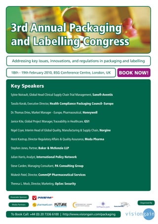 3rd Annual Packaging
and Labelling Congress
 Addressing key issues, innovations, and regulations in packaging and labelling


18th - 19th February 2010, BSG Conference Centre, London, UK                                   BOOK NOW!

Key Speakers
Sylvie Noirault, Global Head Clinical Supply Chain Trial Management, Sanofi-Aventis

Tassilo Korab, Executive Director, Health Compliance Packaging Council- Europe

Dr. Thomas Dries, Market Manager - Europe, Pharmaceutical, Honeywell

Janice Kite, Global Project Manager, Traceability in Healthcare, GS1

Nigel Cryer, Interim Head of Global Quality, Manufacturing & Supply Chain, Norgine

Horst Kastrup, Director Regulatory Affairs & Quality Assurance, Meda Pharma

Stephen Jones, Partner, Baker & McKenzie LLP

Julian Harris, Analyst, International Policy Network

Steve Carden, Managing Consultant, PA Consulting Group

Mukesh Patel, Director, CommQP Pharmaceutical Services

Theresa L. Mock, Director, Marketing, OpSec Security



Associate Sponsor

                                       Driving the Industry Forward | www.futurepharmaus.com
                                                                                                     Organised By
 Media Partners



To Book Call: +44 (0) 20 7336 6100 | http://www.visiongain.com/packaging
 