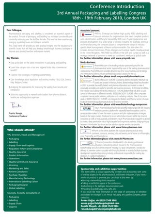 Conference Introduction
                                                                   3rd Annual Packaging and Labelling Congress
                                                                          18th - 19th February 2010, London UK

Dear Colleague,                                                                            Associate Sponsors:
	 	 harmaceutical	 packaging	 and	 labelling	 is	 considered	 an	 essential	 aspect	 of	
  P                                                                                                          PRISYM	ID	design	and	deliver	high	quality	RFID,	labelling	and	
  the	product.	The	role	of	packaging	and	labelling	has	increased	considerably	and	                           barcode	solutions	for	organisations	that	need	complete	product	
  constantly	advancing	over	the	last	few	decades.	This	area	has	been	experiencing	         auto-identification	and	lifecycle	traceability.	With	over	25	years	experience	and	
  emerging	regulatory	issues	and	stringent	restraints.                                     product	development	in	a	wide	range	of	sectors	including	life	sciences,	chemical	
	 	 his	2-day	event	will	provide	you	with	practical	insights	into	the	regulatory	and	
  T                                                                                        and	manufacturing,	the	company	boasts	a	comprehensive	range	of	industry	
                                                                                           specific	label	management	software	and	consumables.	Our	elite	client	list	
  scientific	issues	that	will	help	you	develop	breakthrough	business	strategies	to	
                                                                                           includes	Johnson	&	Johnson,	Pfizer,	Allergan	and	Cardinal	Health.	Headquartered	
  improve	your	product	launches	and	expand	markets.
                                                                                           in	the	United	Kingdom,	PRISYMID	has	offices	in	the	USA	and	Europe	as	well	as	a	
                                                                                           strategic	network	of	partners	to	meet	our	customers’	needs	on	a	global	scale.	
Key Themes:                                                                                For further information please visit: www.prisymid.com
	 •	Stay	up-to-date	on	the	latest	innovations	in	packaging	and	labelling                   Media Partners:
                                                                                                               PharmiWeb.com	is	the	leading	industry-sponsored	portal	for	the	
	 •		 earn	how	can	you	turn	a	cost	and	hygiene	factor	into	a	commercial	
    L                                                                                                          pharmaceutical	sector.	Supported	by	most	of	the	leading	pharmaceutical	
    benefit?                                                                               corporations,	PharmiWeb.com	provides	dynamic	real-time	news,	features,	events	listings	
	 •	Examine	new	strategies	in	fighting	counterfeiting                                      and	international	jobs	to	industry	professionals	across	Europe	and	the	US.
                                                                                           For further information please email: corporate@pharmiweb.com
	 •		 ain	knowledge	about	legislation	and	existing	models	–	EU,	USA,	Greece,	
    G                                                                                                          BIOTECHNOLOGY	EUROPE	is	owned	by	BIOTECHNOLOGY	WORLD.	It	is	
    Italy,	Belgium,	Turkey                                                                                     based	and	located	in	Warsaw,	Poland.	Biotechnology	World	was	founded	
                                                                                           in	2007	to	provide	the	world’s	biotech	and	pharma	information	and	market	to	make	it	
	 •		 nalysing	the	approaches	for	improving	the	supply	chain	security	and	
    A                                                                                      universally	accessible	and	useful	for	scientific	and	business	processes.		Its	first	step	to	fulfilling	
    compliance	                                                                            that	mission	was	building	the	BIOTECHNOLOGY	EUROPE	platform	that	will	allow	a	quick	
	 •		 eize	this	opportunity	to	network	with	leaders	from	pharma-biotech,	
    S                                                                                      spread	of	information	in	different	channels.		BIOTECHNOLOGY	EUROPE	offers	companies	
    healthcare	and	regulatory	agencies                                                     completed	internet	public	relations,	publication	and	marketing	solutions.		One	of	the	mains	
                                                                                           goals	of	BIOTECHNOLOGY	EUROPE	is	to	integrate	the	Biotech	and	Pharma	Sector	in	Europe	
                                                                                           to	global	biotechnology,	pharmaceutical	and	life	science	activities.
                                                                                           For further information please visit www.biotechnology-europe.com
                                                                                                               Future	Pharmaceuticals	has	forged	powerful	relationships	with	key	industry	
                                                                                                Driving the Industry Forward | www.futurepharmaus.com




                                                                                                               leaders	to	provide	a	platform	for	successful	brand	recognition,	and	for	
  Pranita Nangia                                                                           senior	decision-makers	to	have	the	means	to	procure	and	plan	implementation	strategies	
  Conference Producer                                                                      based	on	the	topics	covered.	Positioned	to	be	an	authoritative	resource	within	top	pharma	
                                                                                           companies	as	well	as	small,	specialty,	and	biotech,	Future	Pharmaceuticals	magazine	is	geared	
                                                                                           to	create	a	deep	penetration	into	a	highly	targeted	and	responsive	audience,	bridging	the	gap	
                                                                                           between	the	industries’	top	issues	and	the	solutions	top-tier	vendors	can	provide.
                                                                                           For further information please visit: www.futurepharmaus.com
Who should attend?                                                                                         InPharm	is	the	online	platform	for	exclusive	pharmaceutical	news,	
                                                                                                           comment,	contracts,	services,	jobs	and	events	and	is	home	to	InPharmjobs.
VPs, Directors, Heads and Managers of:
                                                                                           com,	Pharmafile	and	Pharmafocus.
• Packaging                                                                                For further information please visit: www.In-Pharm.com
• Labelling                                                                                                       ‘Pharma	Connections	Worldwide®	is	the	leading	professional	
• Supply Chain and Logistics                                                                                      business	networking	website	focused	in	the	Pharmaceutical,	
• Regulatory Affairs and Compliance                                                        Biotechnology	and	Life	Sciences	research	industry.	Our	goal	is	to	provide	a	conduit	for	
                                                                                           delivery	of	premiere	content	coupled	with	the	right	clientele	in	order	to	facilitate	business	
• Quality Assurance
                                                                                           development	opportunities	among	industry	professionals	responsible	for	making	key	
• Product Information                                                                      decisions	in	a	global	marketplace.’
• Operations                                                                               For further information please visit www.pharmaconnections.com
• Quality Control and Assurance
• Licensing
• Marketing and Sales                                                                      Sponsorship and exhibition opportunities:
• Patient Compliance                                                                       This	event	offers	a	unique	opportunity	to	meet	and	do	business	with	some	
• Purchase / Facilities                                                                    of	the	key	players	in	the	pharmaceutical	and	biotech	industries.	If	you	have	a	
• Manufacturing Technology                                                                 service	or	product	to	promote,	you	can	do	so	at	this	event	by:	
• International Labelling Liaison
                                                                                           •	Hosting	a	networking	drinks	reception	
                                                                                           •	Taking	an	exhibition	space	at	the	conference	
• Packaging Designer
                                                                                           •	Advertising	in	the	delegate	documentation	pack	
• Global Labelling                                                                         •	Providing	branded	bags,	pens,	gifts,	etc.
Counsels, Analysts, Consultants of:                                                        If	 you	 would	 like	 more	 information	 on	 the	 range	 of	 sponsorship	 or	 exhibition	
                                                                                           possibilities	for	visiongain's	3rd	Annual	Packaging	and	Labelling	Congress,	please	
• Packaging                                                                                contact	us:
• Labelling                                                                                Avnee Gajjar, +44 (0)20 7549 9948
• Supply Chain                                                                             avnee.gajjar@visiongainglobal.com
• Logistics                                                                                Ronald Magali, +44 (0)20 7549 9934
                                                                                           ronald.magali@visiongainglobal.com
 