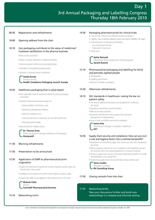 Day 1
                                                                  3rd Annual Packaging and Labelling Congress
                                                                                 Thursday 18th February 2010


09:30   Registration and refreshments                                                              14:30            Packaging pharmaceuticals for clinical trials
                                                                                                   	                •		Clinical	Trials	:	What	are	the	different	phases	and	designs?	
                                                                                                   	                •		Labeling	:	How	to	optimize	validation	process	and	improve	flexibility	in	IP	usage?	
10:00   Opening address from the chair
                                                                                                   	                •		Industrialization	of	packaging	and	labeling	
                                                                                                   														   	 -	Use	of	Industrial	methods	
10:10   Can packaging contribute to the value of medicines?                                        	                	 -	Automation	of	processes
        Customer satisfaction in the pharma business                                               	                •		Study	cases	

	       •		 ho	are	the	customers?	
          W
                                                                                                                          Sylvie Noirault
	       •		 ays	to	improve	adherence	to	medicinal	therapies	
          W                                                                                                               Global	Head	Clinical	Supply	Chain	Trial	Management	
                                                                                                                          Sanofi-Aventis
	       •		mproving	patient	adherence	by	packaging	design	
          I

	       •		 xamples	of	thoughtful	packaging	design	
          E
                                                                                                   15:10            Pharmaceutical packaging and labelling for blind
	       •		 enefits	of	improved	patient	compliance	
          B                                                                                                         and partially sighted people
              Tassilo Korab                                                                        	                •		 emographics
                                                                                                                      D
              Executive	Director		                                                                 	                •		 abelling	requirements
                                                                                                                      L
              Health Compliance Packaging Council- Europe                                          	                •		nclusion	of	braille	to	packaging
                                                                                                                      I


10:50   Healthcare packaging that is value-based                                                   15:50            Afternoon refreshments

	       •		 ey	stakeholder	needs	&	aspirations	related	to	primary	packaging		
          K
          (oral	solids)	                                                                           16:10            GS1 standards in healthcare: raising the bar on
                                                                                                                    patient safety
	       •	Benefits	of	thermoformed	pack	designs	for	
                                                                                                   	                •		 he	need	for	global	harmonisation	and	the	global	GS1	healthcare		
                                                                                                                      T
	       	 -	Passing	stability	in	all	climatic	zones                                                                   user	group
                                                                                                   	                •	Regulatory	requirements	across	the	globe
	       	 -	Speeding	up	development	timelines
                                                                                                   	                •	Why	do	we	need	standards
	       	 -	Reducing	complexity	costs	                                                             	                •		 utomatic	identification	&	data	capture:	from	standards		
                                                                                                                      A
	       	 -	Lowering	total	costs	of	ownership	over	the	full	drug	life	time                                            development	to	implementation
                                                                                                   	                •	How	to	meet	traceability	requirements	worldwide
	       	 -	Enhancing	patient	loyalty
                                                                                                                           Janice Kite
	       •	Best	practices	for	stability	testing                                                                             Global	Project	Manager,	Traceability	in	Healthcare	
                                                                                                                           GS1
              Dr. Thomas Dries
              Market	Development	Manager	Healthcare	and	Packaging	
              Honeywell                                                                            16:50            Supply chain security and compliance: How can you turn
                                                                                                                    a cost and hygiene factor into a commercial benefit?
                                                                                                   	                •		 egulations	on	maintaining	supply	chain	security	are	strict	and	only	going	to	
                                                                                                                      R
11:30   Morning refreshments                                                                                          get	stricter
                                                                                                   	                •		 any	companies	only	see	the	cost	of	compliance	with	regulations	and	put	
                                                                                                                      M
11:50   Presentation to be announced                                                                                  the	minimum	effort	into	meeting	regulations	as	a	license	to	operate
                                                                                                   	                •		 owever,	supply	chain	security	can	provide	extraordinary	benefits	to	virtually	
                                                                                                                      H
                                                                                                                      all	stakeholders	in	the	supply	chain
12:30   Application of GMP to pharmaceutical print                                                 	                •		 ccelerating	supply	chain	security	will	release	those	benefits	early
                                                                                                                      A
        origination                                                                                                        Steve Carden
                                                                                                                           Managing	Consultant	
	      •		 xplain	the	importance	of	getting	the	artwork	origination	process	right	and	
          E
                                                                                                                           PA Consulting Group
          identify	risks	in	this	process

	       •		 ighlight	recent	artwork	errors	which	have	resulted	in	product	recalls
          H
                                                                                                   17:30            Closing remarks from the chair
	       •		 xplain	how	GMP	can	be	applied	to	help	minimise	errors	in	this	area
          E

              Mukesh Patel
              Director	
              CommQP Pharmaceutical Services
                                                                                                   17:35            Networking drinks
                                                                                                                    Take your discussions further and build new
13:10   Networking lunch                                                                                            relationships in a relaxed and informal setting.




                 Due to unforeseen circumstances the programme may change and visiongain reserves the right to alter the venue and/or speakers c Copyright visiongain Ltd, 2009
 