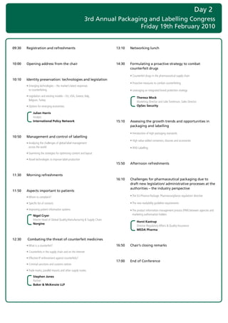Day 2
                                                               3rd Annual Packaging and Labelling Congress
                                                                                 Friday 19th February 2010


09:30   Registration and refreshments                                        13:10   Networking lunch



10:00   Opening address from the chair                                       14:30   Formulating a proactive strategy to combat
                                                                                     counterfeit drugs

                                                                             	       •	Counterfeit	drugs	in	the	pharmaceutical	supply	chain
10:10   Identity preservation: technologies and legislation
                                                                             	       •	Proactive	measures	to	combat	counterfeiting
	       •		 merging	technologies	–	the	market’s	latest	responses		
          E
          to	counterfeiting	                                                 	       •	Leveraging	an	integrated	brand	protection	strategy
	       •		 egislation	and	existing	models	–	EU,	USA,	Greece,	Italy,		
          L
                                                                                          Theresa Mock
          Belgium,	Turkey	
                                                                                          Marketing	Director	and	Julie	Tomlinson,	Sales	Director	
	       •	Options	for	emerging	economies.	                                                OpSec Security

              Julian Harris
              Analyst	
              International Policy Network                                   15:10   Assessing the growth trends and opportunities in
                                                                                     packaging and labelling

                                                                             	       •	Introduction	of	high	packaging	standards
10:50   Management and control of labelling
                                                                             	       •	High	value-added	containers,	closures	and	accessories
	       •		 nalysing	the	challenges	of	global	label	management		
          A
          across	the	world                                                   	       •	RFID	Labelling
	       •	Examining	the	strategies	for	optimising	content	and	layout

	       •	Novel	technologies	to	improve	label	production
                                                                             15:50   Afternoon refreshments


11:30   Morning refreshments
                                                                             16:10   Challenges for pharmaceutical packaging due to
                                                                                     draft new legislation/ administrative processes at the
                                                                                     authorities – the industry perspective
11:50   Aspects important to patients
	       •		 hom	to	complaint?
          W                                                                  	       •	The	EU-Pharma-Package:	Pharmacovigilance	regulation/	directive

	       •		 pecific	list	of	contacts
          S                                                                  	       •	The	new	readability	guideline	requirements

	       •		mproving	patient	information	systems
          I                                                                  	       •		 he	product	information	management	process	(PIM)	between	agencies	and	
                                                                                       T
              Nigel Cryer                                                              marketing	authorisation	holders
              Interim	Head	of	Global	Quality,Manufacturing	&	Supply	Chain	
                                                                                          Horst Kastrup
              Norgine
                                                                                          Director	Regulatory	Affairs	&	Quality	Assurance	
                                                                                          MEDA Pharma


12:30    Combating the threat of counterfeit medicines
	       •	What	is	a	counterfeit?                                             16:50   Chair’s closing remarks
	       •	Counterfeits	in	the	supply	chain	and	on	the	Internet

	       •	Effective	IP	enforcement	against	counterfeits?
                                                                             17:00   End of Conference
	       •	Criminal	sanctions	and	customs	notices

	       •	Trade	marks;	parallel	imports	and	other	supply	routes

              Stephen Jones
              Partner	     	
              Baker & McKenzie LLP
 