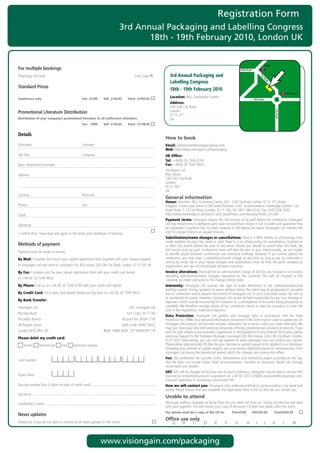 Registration Form
                                                                              3rd Annual Packaging and Labelling Congress
                                                                                     18th - 19th February 2010, London UK


                                                                                                                                                                                                    Angel
For multiple bookings                                                                                                                                               Pentonville Road

Photocopy	this	form			          	              	               	          	               Conf.	code	TS         3rd Annual Packaging and




                                                                                                                                                                                            Ci
                                                                                                                                                                                              ty
                                                                                                                                                                                                 Ro
                                                                                                                Labelling Congress




                                                                                                                                                                                                   ad
Standard Prices
                                                                                                                18th - 19th February 2010
                                                                                                                                                                                                                        Old Street

Conference only                                    Fee: £1299      VAT: £194.85      Total: £1493.85
                                                                                                                Location:		 SG	Conference	Centre
                                                                                                                          B
                                                                                                                                                                                       Old Street
                                                                                                                Address:		
                                                                                                                226-236	City	Road
                                                                                                                London




                                                                                                                                                                                                            City Road
Promotional Literature Distribution
                                                                                                                EC1V	2TT
Distribution of your company’s promotional literature to all conference attendees                               UK
                                                   Fee: £999       VAT: £149.85      Total: £1148.85


Details
                                                                                                             How to book
Forename:	                                         Surname:                                                  Email:	conferences@visiongainglobal.com	
                                                                                                             Web:	http://www.visiongain.com/packaging
Job	Title:	                                        Company:                                                  UK Office:
                                                                                                             Tel: 	+44(0)	20	7336	6100
Main	Switchboard	Number:                                                                                     Fax:	+44(0)	20	7549	9932	
                                                                                                             Visiongain	Ltd
Address:                                                                                                     BSG	House
                                                                                                             226-236	City	Road	
                                                                                                             London
                                                                                                             EC1V	2QY
                                                                                                             UK
Country:	                                          Postcode:
                                                                                                             General information
                                                                                                             Venue:	Directions:	BSG	Conference	Centre	226	–	236	City	Road,	London,	EC1V	2TT.	United
Phone:	                                            Fax:                                                      Kingdom.	Closest	tube	station	is	Old	Street	(Northern	Line).		Accommodation:	Travelodge	London	City	
                                                                                                             Road	Hotel,	7-12	City	Road,	London,	EC1Y	1AE,	Tel:	0871	984	6333,	Fax:	0207	628	2503,		
Email:	                                                                                                      http://www.travelodge.co.uk/search_and_book/hotel_overview.php?hotel_id=340	
                                                                                                             Payment terms:	Visiongain	require	the	full	amount	to	be	paid	before	the	conference.	Visiongain	
Signature:                                                                                                   Ltd	may	refuse	entry	to	delegates	who	have	not	paid	their	invoice	in	full.	A	credit	card	guarantee	may	
                                                                                                             be	requested	if	payment	has	not	been	received	in	full	before	the	event.	Visiongain	Ltd	reserves	the	
I	confirm	that	I	have	read	and	agree	to	the	terms	and	conditions	of	booking                                  right	to	charge	interest	on	unpaid	invoices.
                                                                                                             Substitutions/name changes or cancellations: There	is	a	50%	liability	on	all	bookings	once	
                                                                                                             made,	whether	by	post,	fax,	email	or	web.	There	is	a	no	refund	policy	for	cancellations	received	on	
Methods of payment                                                                                           or	after	one	month	before	the	start	of	the	event.	Should	you	decide	to	cancel	after	this	date,	the	
                                                                                                             full	invoice	must	be	paid.	Conference	notes	will	then	be	sent	to	you.	Unfortunately,	we	are	unable	
Payment	must	be	made	in	sterling
                                                                                                             to	transfer	places	between	conferences	and	executive	briefings.	However,	if	you	cannot	attend	the	
By Mail: Complete	and	return	your	signed	registration	form	together	with	your	cheque	payable	                conference,	you	may	make	a	substitution/name	change	at	any	time,	as	long	as	we	are	informed	in	
                                                                                                             writing	by	email,	fax	or	post.	Name	changes	and	substitutions	must	be	from	the	same	company	or	
to	Visiongain	Ltd	and	send	to:	visiongain	Ltd,	BSG	House,	226-236	City	Road,	London,	EC1V	2QY,	UK            organisation	and	are	not	transferable	between	countries.
By Fax: Complete	and	fax	your	signed	registration	form	with	your	credit	card	details		                       Invoice alterations:	There	will	be	an	administration	charge	of	£50	for	any	changes	to	an	invoice,	
                                                                                                             excluding	 substitutions/name	 changes,	 requested	 by	 the	 customer.	 This	 will	 be	 charged	 to	 the	
to	+44	(0)	20	7549	9932                                                                                      customer	by	credit	card	prior	to	the	changes	being	made.
By Phone:	Call	us	on	+44	(0)	20	7336	6100	with	your	credit	card	details	                                     Indemnity:	 Visiongain	 Ltd	 reserves	 the	 right	 to	 make	 alterations	 to	 the	 conference/executive	
                                                                                                             briefing	content,	timing,	speakers	or	venue	without	notice.	The	event	may	be	postponed	or	cancelled	
By Credit Card:	Fill	in	your	card	details	below	and	fax	back	to	+44	(0)	20	7549	9932                         due	to	unforeseen	events	beyond	the	control	of	visiongain	Ltd.	If	such	a	situation	arises,	we	will	try	
                                                                                                             to	reschedule	the	event.	However,	visiongain	Ltd	cannot	be	held	responsible	for	any	cost,	damage	or	
By Bank Transfer:                                                                                            expenses,	which	may	be	incurred	by	the	customer	as	a	consequence	of	the	event	being	postponed	or	
Visiongain	Ltd	                                                                       A/C:	visiongain	Ltd	   cancelled.	We	therefore	strongly	advise	all	our	conference	clients	to	take	out	insurance	to	cover	the	
                                                                                                             cost	of	the	registration,	travel	and	expenses.
Barclays	Bank	                                                                       Sort	Code:	20-71-64	
                                                                                                             Data Protection:	 Visiongain	 Ltd	 gathers	 and	 manages	 data	 in	 accordance	 with	 the	 Data	
Piccadilly	Branch	                                                                Account	No:	6038	7118	     Protection	Act	1988.	Your	personal	information	contained	in	this	form	may	be	used	to	update	you	on	
48	Regent	Street	                                                                 Swift	Code:	BARC	GB22	
                                                                                                       	     visiongain	Ltd	products	and	services	via	post,	telephone,	fax	or	email,	unless	you	state	otherwise.	We	
                                                                                                             may	also	share	your	data	with	external	companies	offering	complementary	products	or	services.	If	you	
London	W1B	5RA,	UK	                                                IBAN:	GB80	BARC	20716460387118            wish	for	your	details	to	be	amended,	suppressed	or	not	passed	on	to	any	external	third	party,	please	
                                                                                                             send	your	request	to	the	Database	Manager,	visiongain	Ltd,	BSG	House,	226-236	City	Road,	London,	
Please debit my credit card:
                                                                                                             EC1V	2QY.	Alternatively,	you	can	visit	our	website	at	www.visiongain.com	and	amend	your	details.	
   	Access	      	MasterCard	       	Visa	   	American	Express                                               Please	allow	approximately	30	days	for	your	removal	or	update	request	to	be	applied	to	our	database.	
                                                                                                             Following	your	removal	or	update	request,	you	may	receive	additional	pieces	of	communication	from	
                                                                                                             visiongain	Ltd	during	the	transitional	period,	whilst	the	changes	are	coming	into	effect.
                                                                                                             Fee: The	conference	fee	includes	lunch,	refreshments	and	conference	papers	provided	on	the	day.	
Card	number:
                                                                                                             This	 fee	 does	 not	 include	 travel,	 hotel	 accommodation,	 transfers	 or	 insurance,	 (which	 we	 strongly	
                                                                                                             recommend	you	obtain).
                                                                                                             VAT: VAT	will	be	charged	at	the	local	rate	on	each	conference.	Delegates	may	be	able	to	recover	VAT	
Expiry	Date:	                                                                                                incurred	by	contacting	Eurocash	Corporation	plc	+44	(0)	1273	325000,	eurocash@eurocashvat.com.	
                                                                                                             Eurocash	specialise	in	recovering	cross-border	VAT.
Security	number	(last	3	digits	on	back	of	credit	card):                                                      How we will contact you: Visiongain	Ltd’s	preferred	method	of	communication	is	by	email	and	
                                                                                                             phone.	Please	ensure	that	you	complete	the	registration	form	in	full	so	that	we	can	contact	you.
Signature:
                                                                                                             Unable to attend
Cardholder’s	name:                                                                                           Obviously	nothing	compares	to	being	there	but	you	need	not	miss	out.	Simply	tick	the	box	and	send	
                                                                                                             with	your	payment.	You	will	receive	your	copy	of	the	event	CD	Rom	two	weeks	after	the	event.
                                                                                                             Yes, please send me a copy of the CD for             Price£550            VAT:£82.50           Total:£632.50
News updates
                                                                                                             Office use only
Please	tick	if	you	do	not	want	to	receive	email	news	updates	in	the	future




                                                                   www.visiongain.com/packaging
 