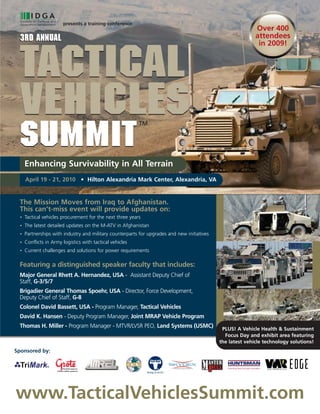 presents a training conference:
                                                                                                             Over 400
 3rd Annual                                                                                                  attendees
                                                                                                              in 2009!



  Tactical
  Vehicles                                                 TM


 summit
      Enhancing Survivability in All Terrain
      April 19 - 21, 2010 • Hilton Alexandria Mark Center, Alexandria, VA


 The Mission Moves from Iraq to Afghanistan.
 This can’t-miss event will provide updates on:
  •   Tactical vehicles procurement for the next three years
  •   The latest detailed updates on the M-ATV in Afghanistan
  •   Partnerships with industry and military counterparts for upgrades and new initiatives
  •   Conflicts in Army logistics with tactical vehicles
  •   Current challenges and solutions for power requirements

 Featuring a distinguished speaker faculty that includes:
 Major General Rhett A. Hernandez, USA - Assistant Deputy Chief of
 Staff, G-3/5/7
 Brigadier General Thomas Spoehr, USA - Director, Force Development,
 Deputy Chief of Staff, G-8
 Colonel David Bassett, USA - Program Manager, Tactical Vehicles
 David K. Hansen - Deputy Program Manager, Joint MRAP Vehicle Program
 Thomas H. Miller - Program Manager - MTVR/LVSR PEO, Land Systems (USMC)                       PLUS! A Vehicle Health & Sustainment
                                                                                                Focus Day and exhibit area featuring
                                                                                              the latest vehicle technology solutions!
Sponsored by:




www.TacticalVehiclesSummit.com
 