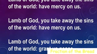 Lamb of God, you take away the sins
of the world: have mercy on us.
Lamb of God, you take away the sins
of the world: have mercy on us.
Lamb of God, you take away the sins
of the world: grant us peace.Fraction of the Bread
 