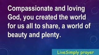 Compassionate and loving
God, you created the world
for us all to share, a world of
beauty and plenty.
LiveSimply prayer
 