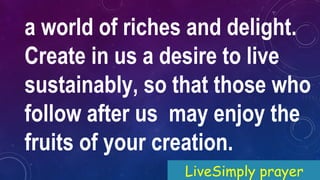 a world of riches and delight.
Create in us a desire to live
sustainably, so that those who
follow after us may enjoy the
fruits of your creation.
LiveSimply prayer
 