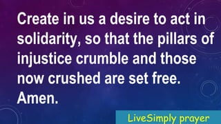Create in us a desire to act in
solidarity, so that the pillars of
injustice crumble and those
now crushed are set free.
Amen.
LiveSimply prayer
 