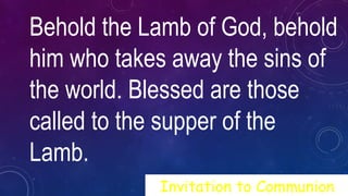 Behold the Lamb of God, behold
him who takes away the sins of
the world. Blessed are those
called to the supper of the
Lamb.
Invitation to Communion
 