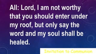 All: Lord, I am not worthy
that you should enter under
my roof, but only say the
word and my soul shall be
healed.
Invitation to Communion
 
