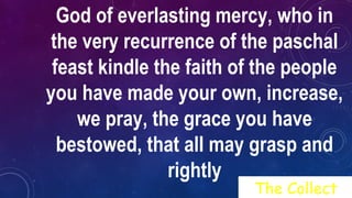 God of everlasting mercy, who in
the very recurrence of the paschal
feast kindle the faith of the people
you have made your own, increase,
we pray, the grace you have
bestowed, that all may grasp and
rightly
The Collect
 