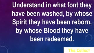 Understand in what font they
have been washed, by whose
Spirit they have been reborn,
by whose Blood they have
been redeemed.
The Collect
 