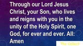 Through our Lord Jesus
Christ, your Son, who lives
and reigns with you in the
unity of the Holy Spirit, one
God, for ever and ever. All:
Amen The Collect
 