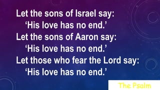 Let the sons of Israel say:
‘His love has no end.’
Let the sons of Aaron say:
‘His love has no end.’
Let those who fear the Lord say:
‘His love has no end.’
The Psalm
 