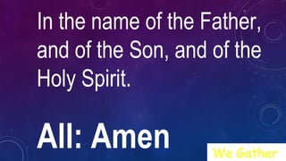 In the name of the Father,
and of the Son, and of the
Holy Spirit.
All: Amen We Gather
 
