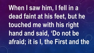 When I saw him, I fell in a
dead faint at his feet, but he
touched me with his right
hand and said, ‘Do not be
afraid; it is I, the First and the
 