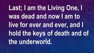 Last; I am the Living One, I
was dead and now I am to
live for ever and ever, and I
hold the keys of death and of
the underworld.
 