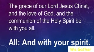The grace of our Lord Jesus Christ,
and the love of God, and the
communion of the Holy Spirit be
with you all.
All: And with your spirit.
We Gather
 