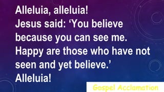 Alleluia, alleluia!
Jesus said: ‘You believe
because you can see me.
Happy are those who have not
seen and yet believe.’
Alleluia!
Gospel Acclamation
 