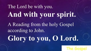 The Lord be with you.
And with your spirit.
A Reading from the holy Gospel
according to John.
Glory to you, O Lord.
The Gospel
 