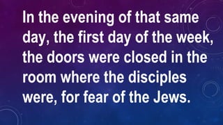 In the evening of that same
day, the first day of the week,
the doors were closed in the
room where the disciples
were, for fear of the Jews.
 