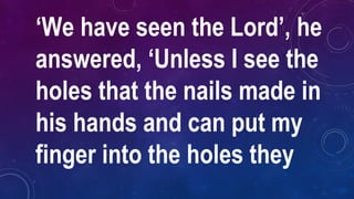 ‘We have seen the Lord’, he
answered, ‘Unless I see the
holes that the nails made in
his hands and can put my
finger into the holes they
 