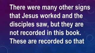 There were many other signs
that Jesus worked and the
disciples saw, but they are
not recorded in this book.
These are recorded so that
 