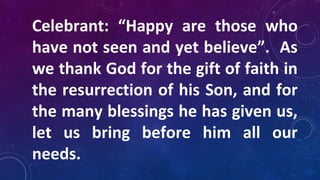 Celebrant: “Happy are those who
have not seen and yet believe”. As
we thank God for the gift of faith in
the resurrection of his Son, and for
the many blessings he has given us,
let us bring before him all our
needs.
 