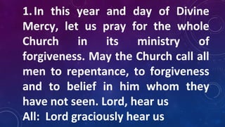 1.In this year and day of Divine
Mercy, let us pray for the whole
Church in its ministry of
forgiveness. May the Church call all
men to repentance, to forgiveness
and to belief in him whom they
have not seen. Lord, hear us
All: Lord graciously hear us
 