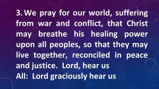3.We pray for our world, suffering
from war and conflict, that Christ
may breathe his healing power
upon all peoples, so that they may
live together, reconciled in peace
and justice. Lord, hear us
All: Lord graciously hear us
 
