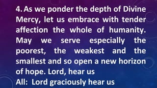 4.As we ponder the depth of Divine
Mercy, let us embrace with tender
affection the whole of humanity.
May we serve especially the
poorest, the weakest and the
smallest and so open a new horizon
of hope. Lord, hear us
All: Lord graciously hear us
 
