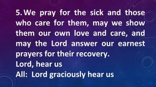 5.We pray for the sick and those
who care for them, may we show
them our own love and care, and
may the Lord answer our earnest
prayers for their recovery.
Lord, hear us
All: Lord graciously hear us
 