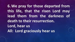 6.We pray for those departed from
this life, that the risen Lord may
lead them from the darkness of
death to their resurrection.
Lord, hear us
All: Lord graciously hear us
 