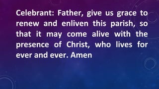 Celebrant: Father, give us grace to
renew and enliven this parish, so
that it may come alive with the
presence of Christ, who lives for
ever and ever. Amen
 