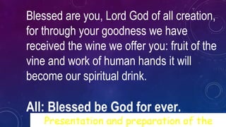 Blessed are you, Lord God of all creation,
for through your goodness we have
received the wine we offer you: fruit of the
vine and work of human hands it will
become our spiritual drink.
All: Blessed be God for ever.
Presentation and preparation of the
 