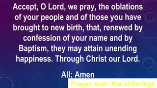 Accept, O Lord, we pray, the oblations
of your people and of those you have
brought to new birth, that, renewed by
confession of your name and by
Baptism, they may attain unending
happiness. Through Christ our Lord.
All: Amen
Prayer over the offerings
 