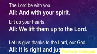 The Lord be with you.  
All: And with your spirit.
Lift up your hearts.   
All: We lift them up to the Lord.
Let us give thanks to the Lord, our God.  
All: It is right and just.Preface Dialogue
 