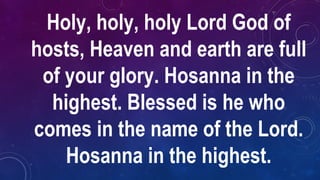 Holy, holy, holy Lord God of
hosts, Heaven and earth are full
of your glory. Hosanna in the
highest. Blessed is he who
comes in the name of the Lord.
Hosanna in the highest.
 