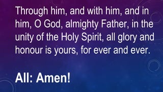 Through him, and with him, and in
him, O God, almighty Father, in the
unity of the Holy Spirit, all glory and
honour is yours, for ever and ever.
All: Amen!
 