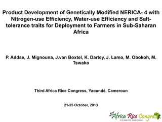 Product Development of Genetically Modified NERICA- 4 with
Nitrogen-use Efficiency, Water-use Efficiency and Salttolerance traits for Deployment to Farmers in Sub-Saharan
Africa

P. Addae, J. Mignouna, J.van Boxtel, K. Dartey, J. Lamo, M. Obokoh, M.
Tswako

Third Africa Rice Congress, Yaoundé, Cameroun

21-25 October, 2013

 