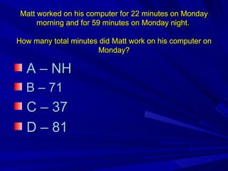 Matt worked on his computer for 22 minutes on Monday morning and for 59 minutes on Monday night.  How many total minutes did Matt work on his computer on Monday? A – NH B – 71 C – 37 D – 81  