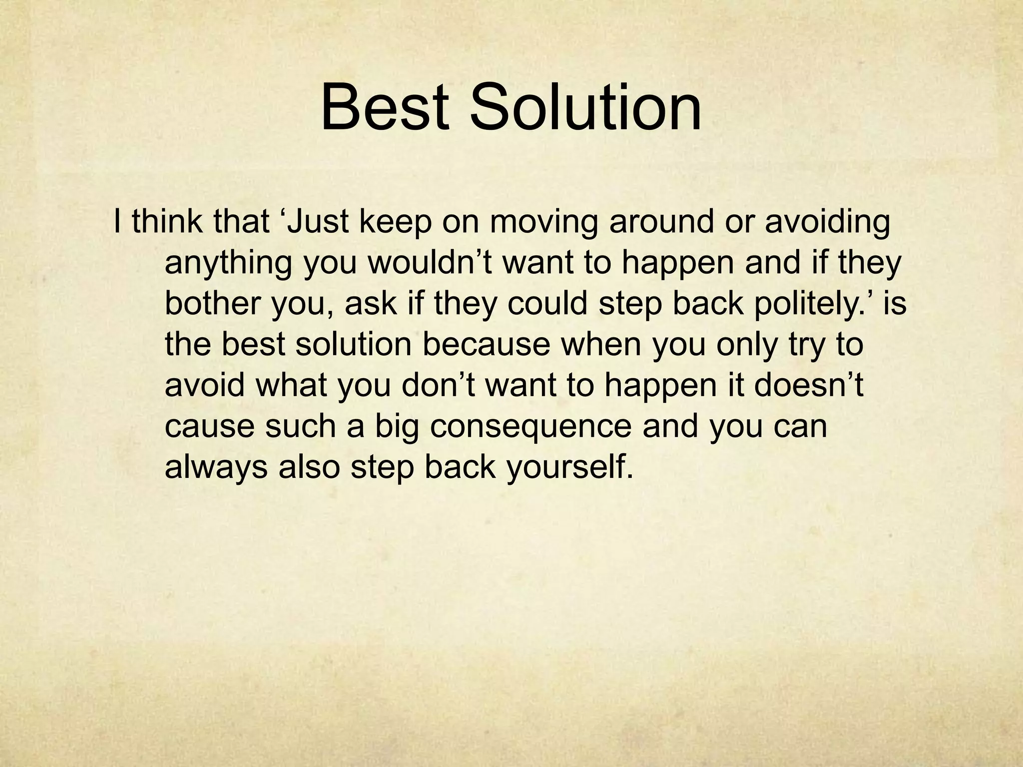 Best Solution 
I think that ‘Just keep on moving around or avoiding 
anything you wouldn’t want to happen and if they 
bother you, ask if they could step back politely.’ is 
the best solution because when you only try to 
avoid what you don’t want to happen it doesn’t 
cause such a big consequence and you can 
always also step back yourself. 
