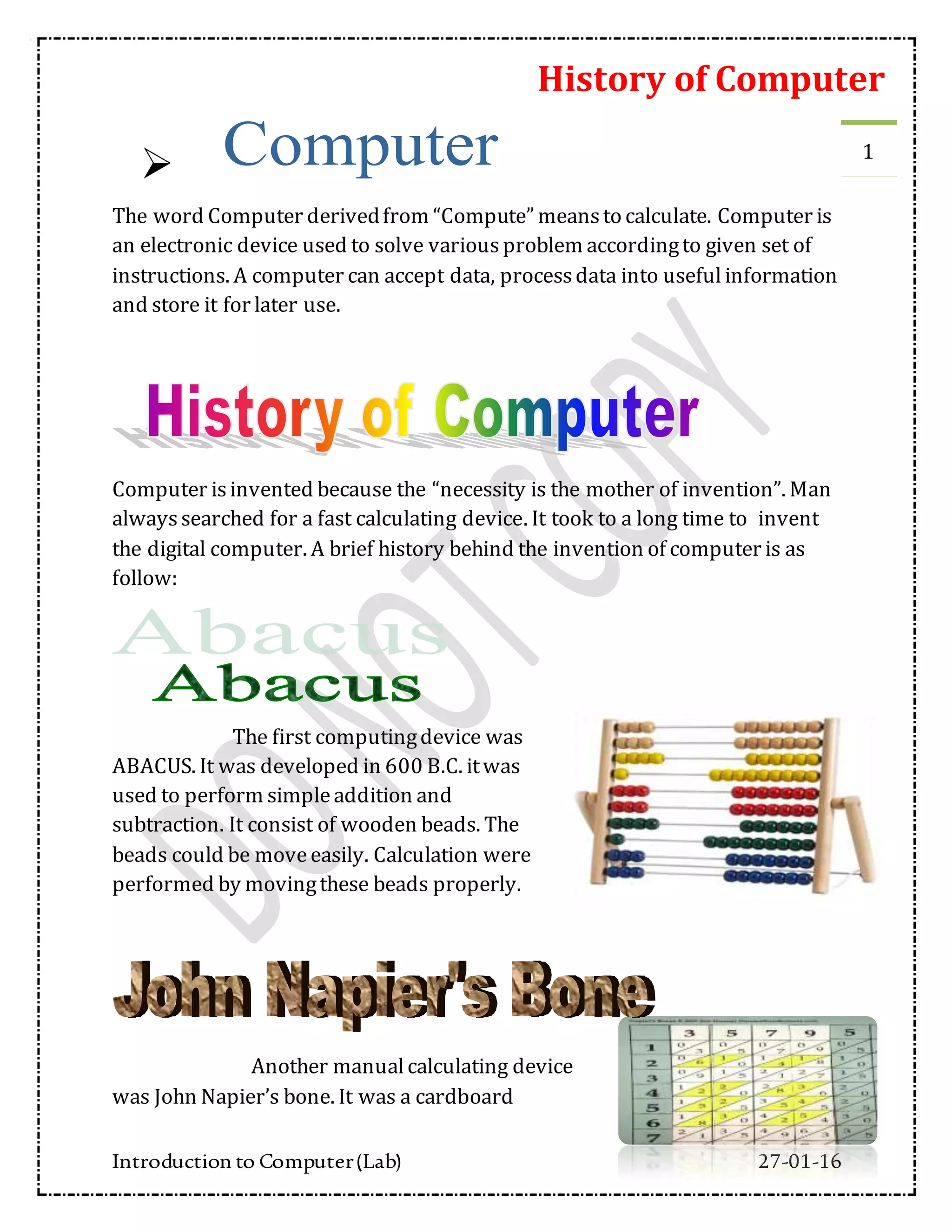 History of Computer
Introduction to Computer(Lab) 27-01-16
1

The word Computer derivedfrom “Compute” meansto calculate. Computer is
an electronic device used to solve variousproblem accordingto given set of
instructions. A computer can accept data, processdata into usefulinformation
and store it for later use.
Computer isinvented because the “necessity is the mother of invention”. Man
alwayssearched for a fast calculating device. It took to a long time to invent
the digital computer. A brief history behind the invention of computer is as
follow:
The first computingdevice was
ABACUS. It was developed in 600 B.C. itwas
used to perform simpleaddition and
subtraction. It consist of wooden beads. The
beads could be moveeasily. Calculation were
performed by movingthese beads properly.
Another manualcalculating device
was John Napier’s bone. It was a cardboard
 