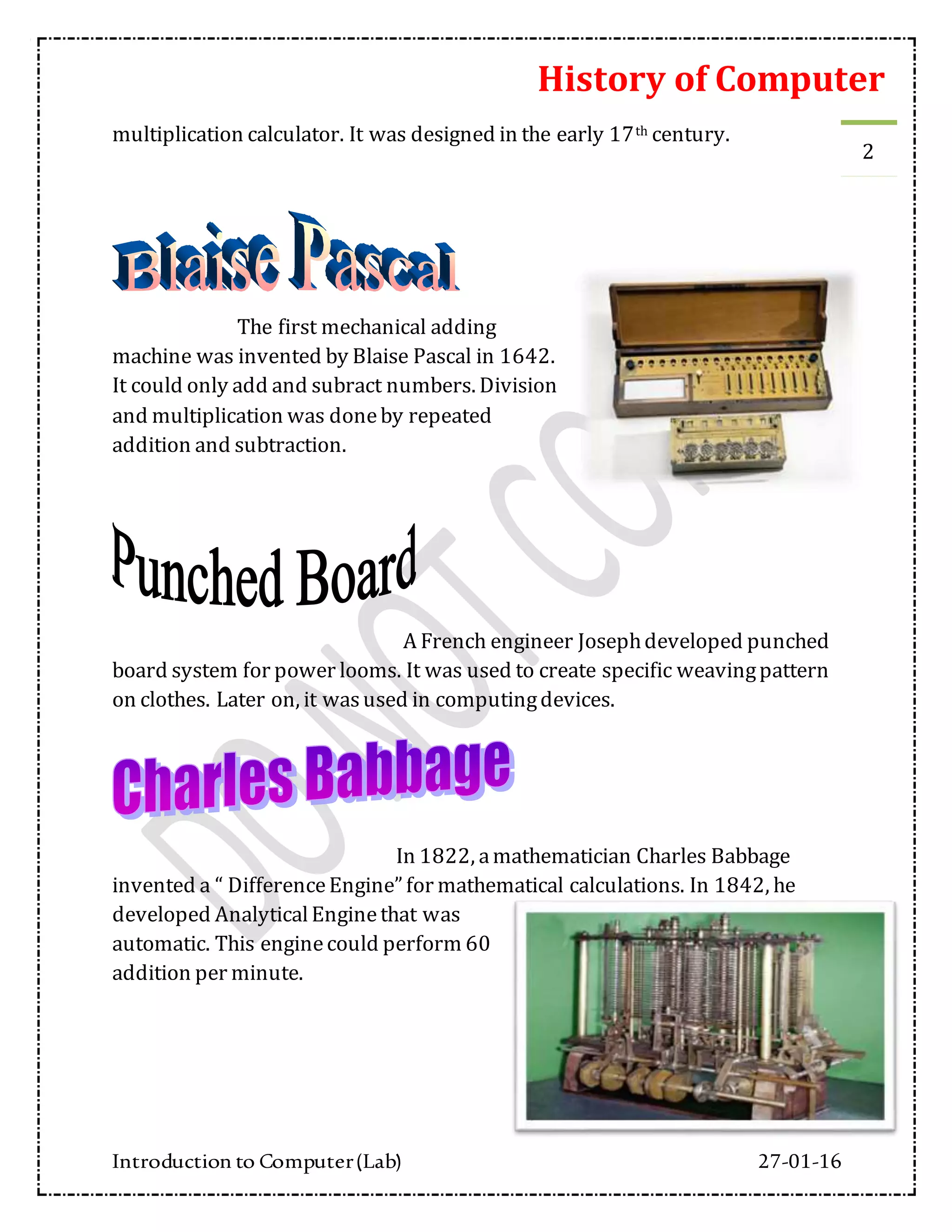 History of Computer
Introduction to Computer(Lab) 27-01-16
2
multiplication calculator. It was designed in the early 17th century.
The first mechanical adding
machine was invented by Blaise Pascal in 1642.
It could only add and subract numbers. Division
and multiplication was doneby repeated
addition and subtraction.
A French engineer Josephdeveloped punched
board system for power looms. It was used to create specific weavingpattern
on clothes. Later on, it wasused in computingdevices.
In 1822, amathematician Charles Babbage
invented a “ DifferenceEngine” for mathematical calculations. In 1842, he
developed AnalyticalEnginethat was
automatic. This enginecould perform 60
addition per minute.
 
