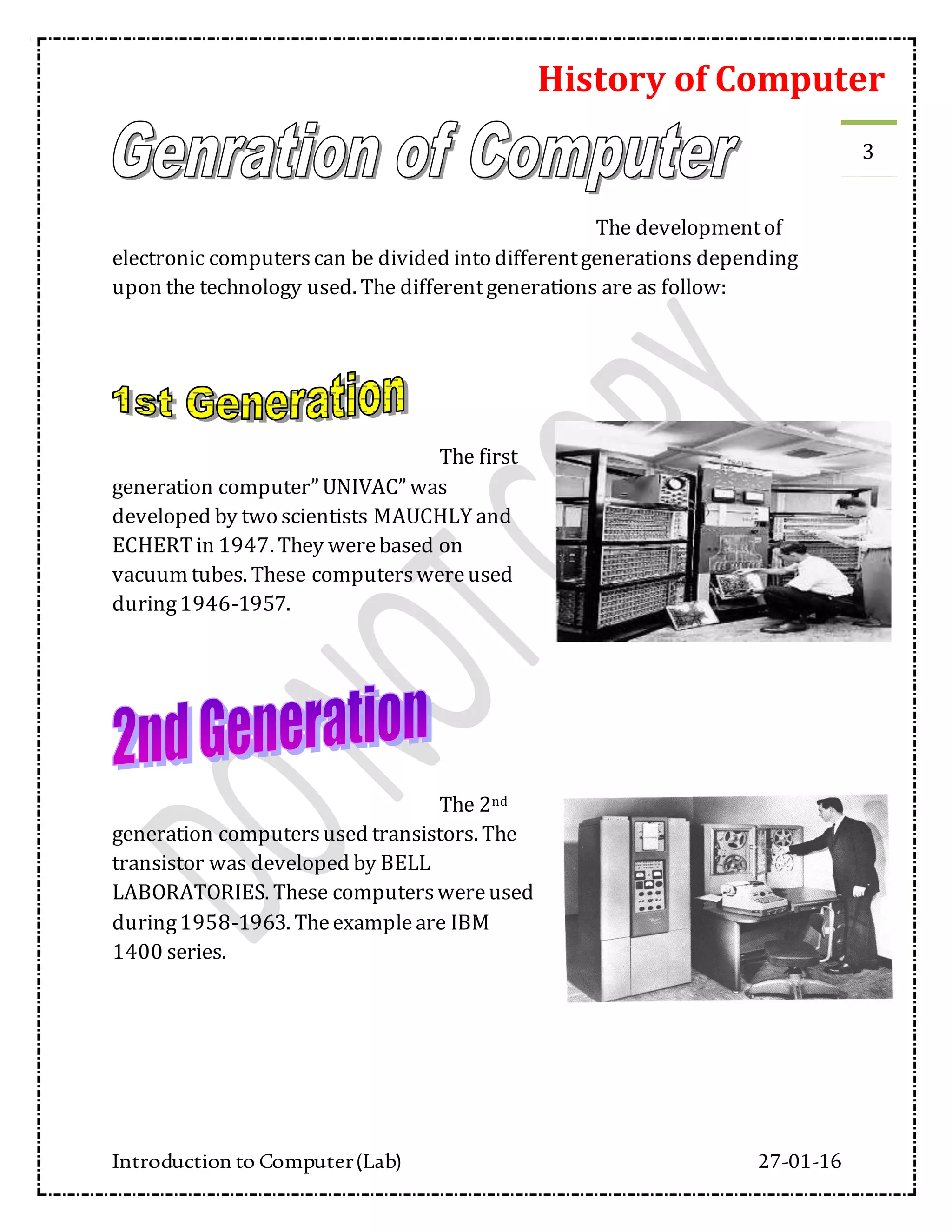History of Computer
Introduction to Computer(Lab) 27-01-16
3
The developmentof
electronic computerscan be divided into differentgenerations depending
upon the technology used. The differentgenerations are as follow:
The first
generation computer” UNIVAC” was
developed by two scientists MAUCHLY and
ECHERTin 1947. They werebased on
vacuum tubes. These computerswereused
during1946-1957.
The 2nd
generation computersused transistors. The
transistor was developed by BELL
LABORATORIES. These computerswereused
during1958-1963. Theexampleare IBM
1400 series.
 