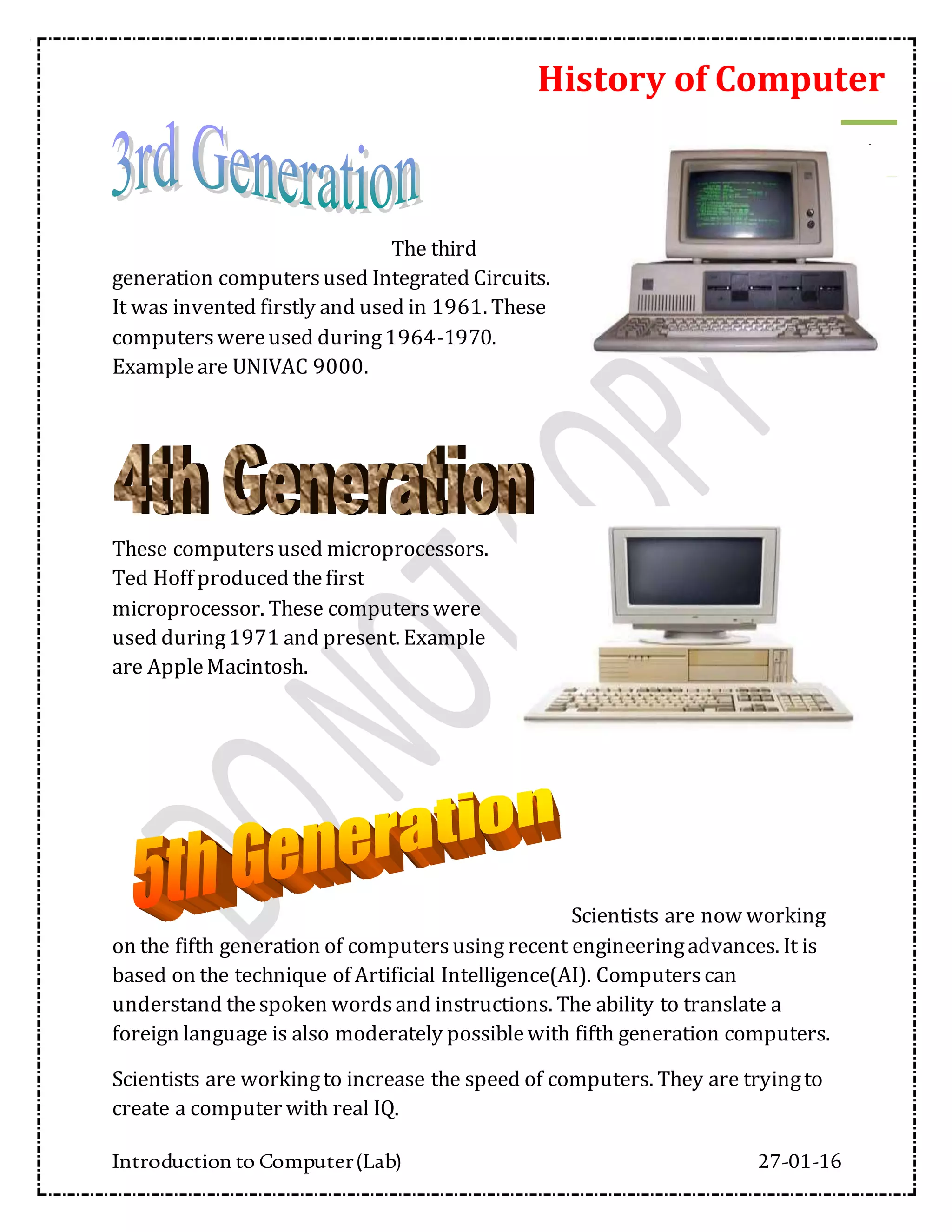 History of Computer
Introduction to Computer(Lab) 27-01-16
4
The third
generation computersused Integrated Circuits.
It was invented firstly and used in 1961. These
computerswereused during1964-1970.
Exampleare UNIVAC 9000.
These computersused microprocessors.
Ted Hoff produced thefirst
microprocessor. These computerswere
used during1971 and present. Example
are AppleMacintosh.
Scientists are now working
on the fifth generation of computersusing recent engineeringadvances. It is
based on the technique of Artificial Intelligence(AI). Computerscan
understand thespoken wordsand instructions. The ability to translate a
foreign language is also moderately possiblewith fifth generation computers.
Scientists are workingto increase the speed of computers. They are tryingto
create a computer with real IQ.
 