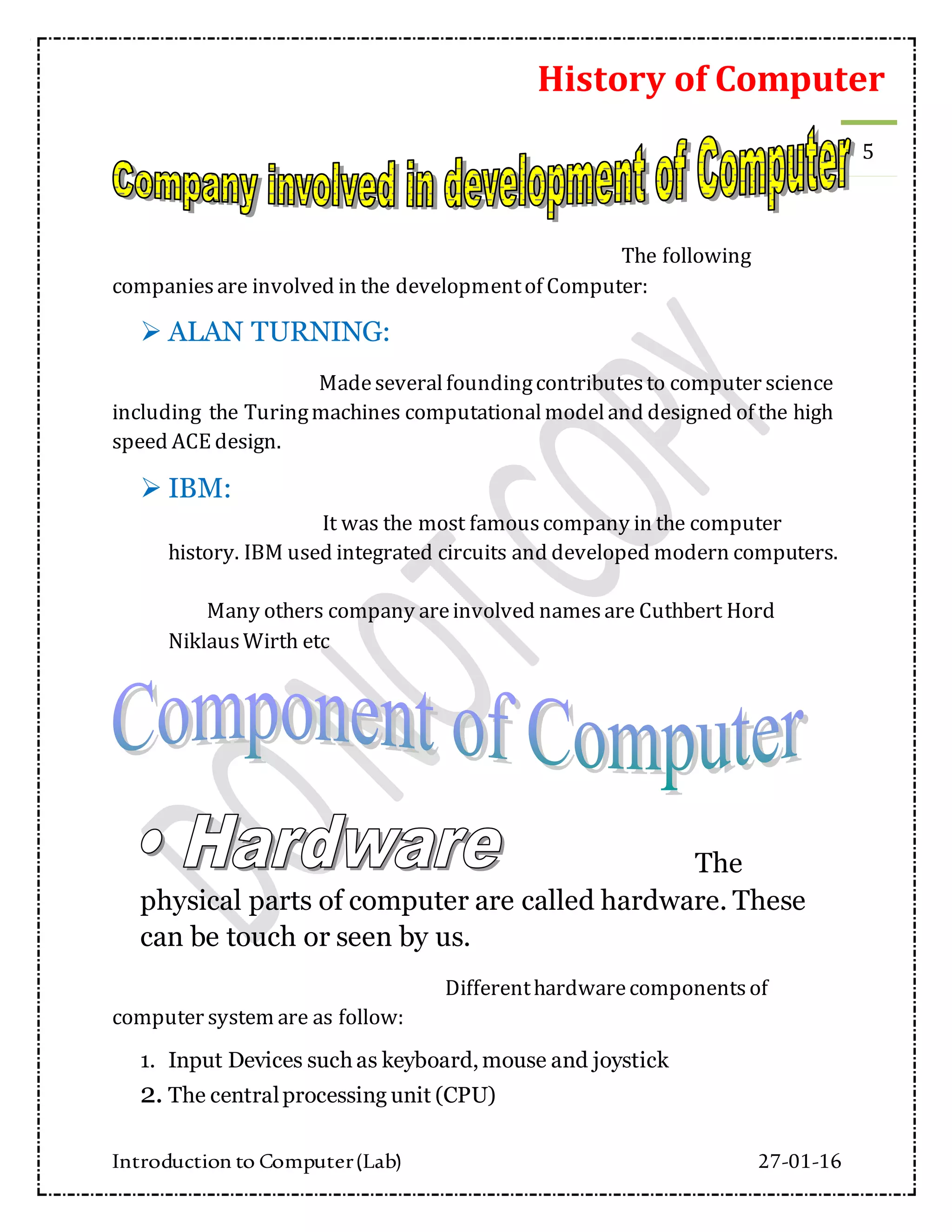 History of Computer
Introduction to Computer(Lab) 27-01-16
5
The following
companiesare involved in the developmentof Computer:
 ALAN TURNING:
Madeseveralfoundingcontributesto computer science
including the Turingmachines computationalmodeland designed of the high
speed ACE design.
 IBM:
It was the most famouscompany in the computer
history. IBM used integrated circuits and developed modern computers.
Many others company areinvolved namesare Cuthbert Hord
NiklausWirth etc
The
physical parts of computer are called hardware. These
can be touch or seen by us.
Differenthardwarecomponentsof
computer system are as follow:
1. Input Devices such as keyboard, mouse and joystick
2. The centralprocessing unit (CPU)
 