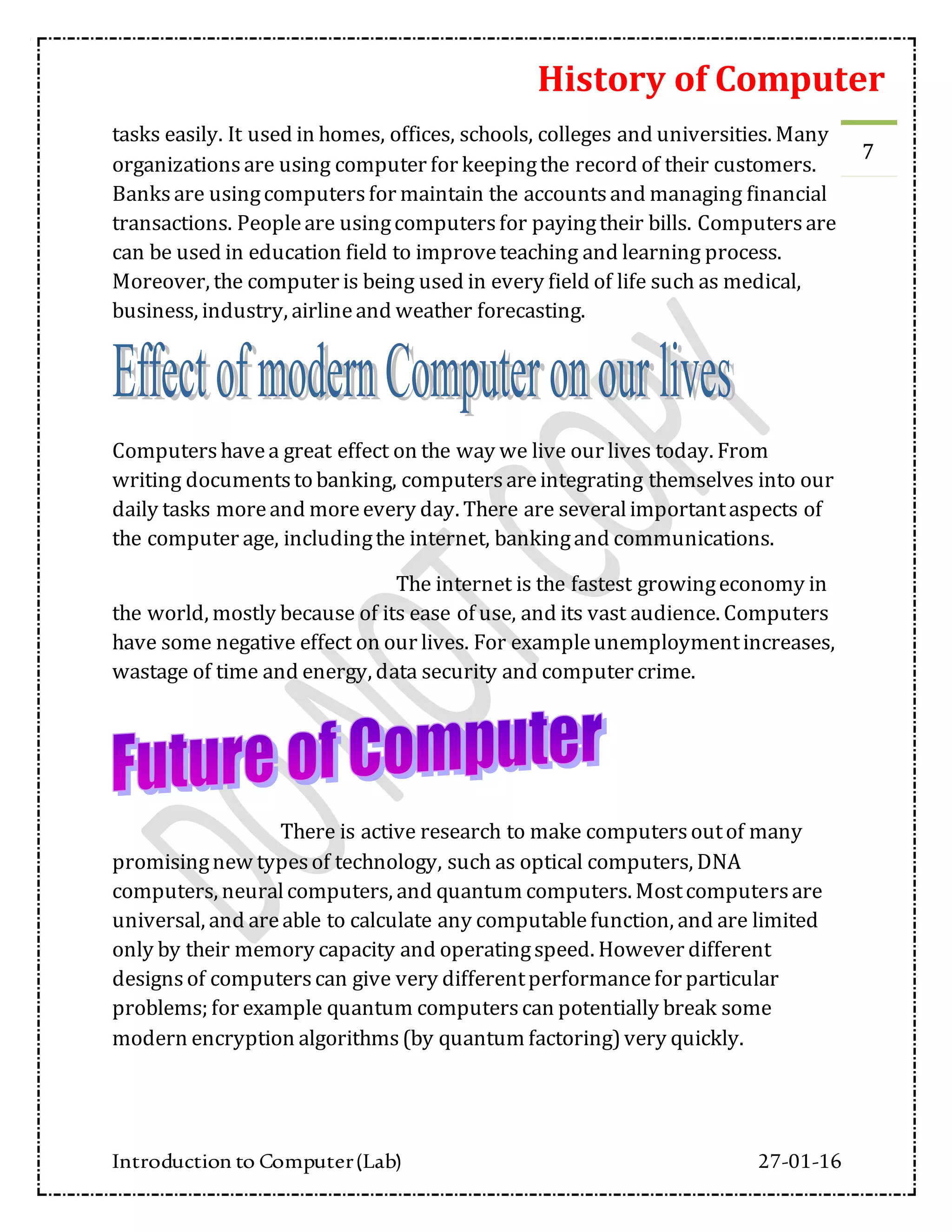 History of Computer
Introduction to Computer(Lab) 27-01-16
7
tasks easily. It used in homes, offices, schools, colleges and universities. Many
organizationsare using computer for keepingthe record of their customers.
Banksare usingcomputersfor maintain the accountsand managing financial
transactions. Peopleare usingcomputersfor payingtheir bills. Computersare
can be used in education field to improveteaching and learning process.
Moreover, the computer is being used in every field of life such as medical,
business, industry, airlineand weather forecasting.
Computershavea great effect on the way we live our lives today. From
writing documentsto banking, computersareintegrating themselves into our
daily tasks moreand moreevery day. There are severalimportantaspects of
the computer age, includingthe internet, bankingand communications.
The internet is the fastest growingeconomy in
the world, mostly because of its ease of use, and its vast audience. Computers
have some negative effect on our lives. For exampleunemploymentincreases,
wastage of time and energy, data security and computer crime.
There is active research to make computersoutof many
promisingnew typesof technology, such as optical computers, DNA
computers, neuralcomputers, and quantum computers. Mostcomputersare
universal, and areable to calculate any computablefunction, and are limited
only by their memory capacity and operatingspeed. However different
designsof computerscan give very differentperformancefor particular
problems; for example quantum computerscan potentially break some
modern encryption algorithms(by quantum factoring)very quickly.
 